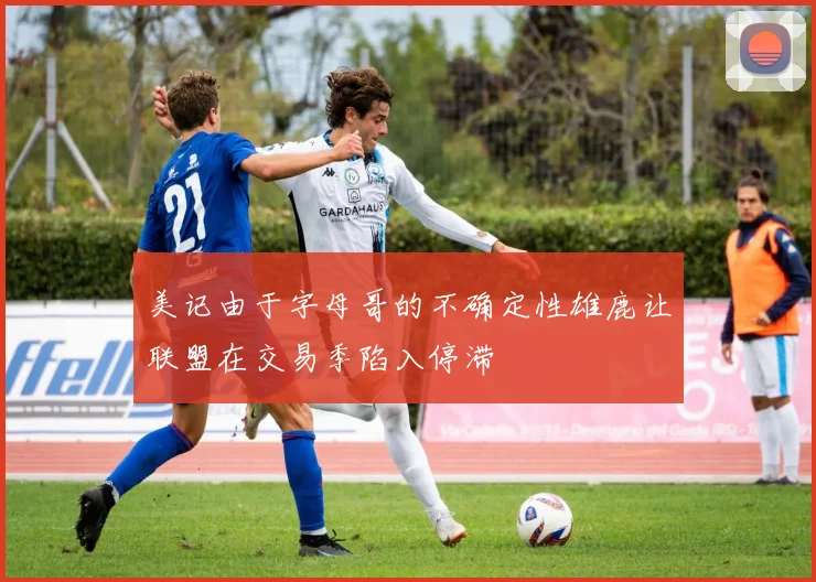 美记由于字母哥的不确定性雄鹿让联盟在交易季陷入停滞