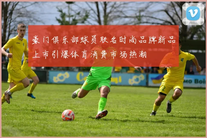 豪门俱乐部球员联名时尚品牌新品上市引爆体育消费市场热潮