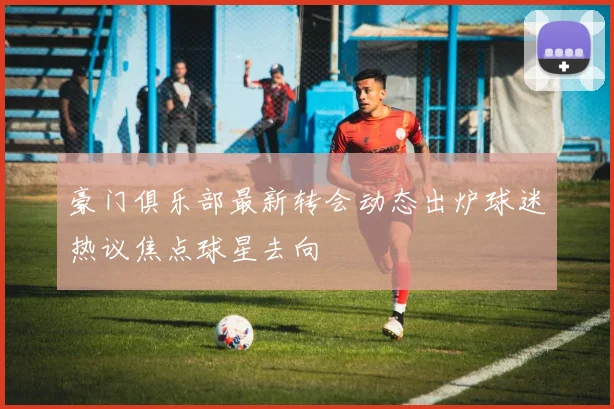 豪门俱乐部最新转会动态出炉球迷热议焦点球星去向