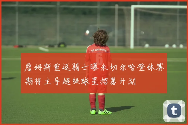 詹姆斯重返骑士曝米切尔哈登休赛期将主导超级球星招募计划